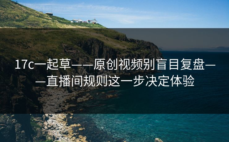 17c一起草——原创视频别盲目复盘——直播间规则这一步决定体验