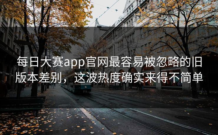 每日大赛app官网最容易被忽略的旧版本差别，这波热度确实来得不简单