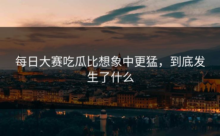 每日大赛吃瓜比想象中更猛，到底发生了什么
