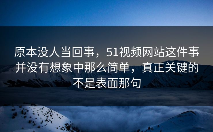 原本没人当回事，51视频网站这件事并没有想象中那么简单，真正关键的不是表面那句