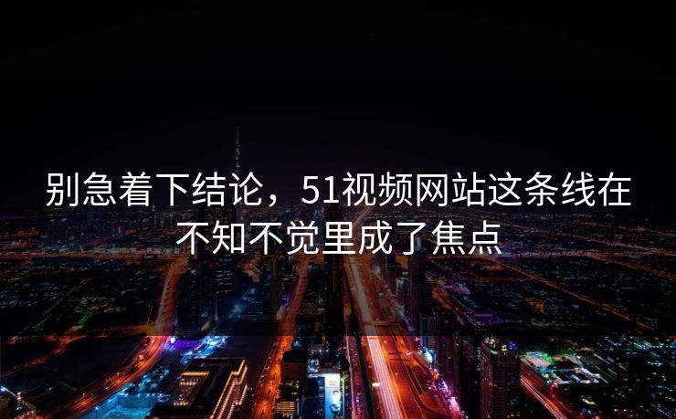 别急着下结论，51视频网站这条线在不知不觉里成了焦点