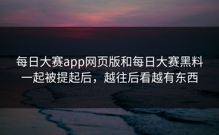 每日大赛app网页版和每日大赛黑料一起被提起后，越往后看越有东西