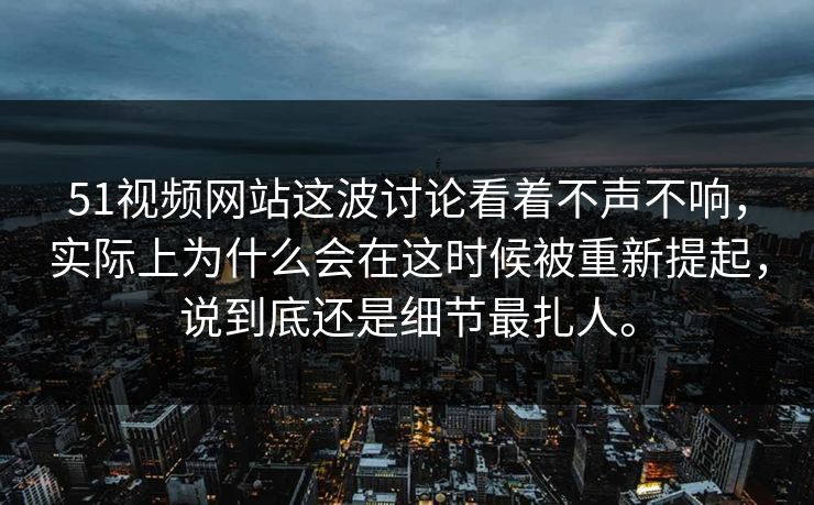 51视频网站这波讨论看着不声不响，实际上为什么会在这时候被重新提起，说到底还是细节最扎人。
