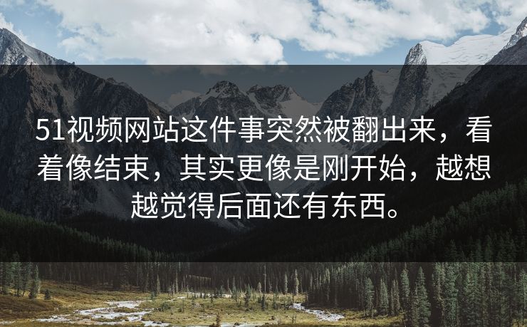 51视频网站这件事突然被翻出来，看着像结束，其实更像是刚开始，越想越觉得后面还有东西。