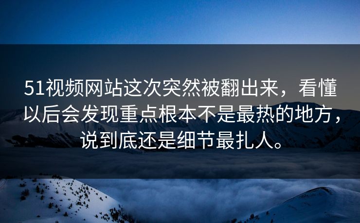 51视频网站这次突然被翻出来，看懂以后会发现重点根本不是最热的地方，说到底还是细节最扎人。