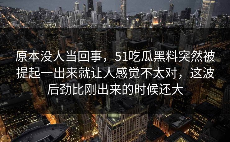原本没人当回事，51吃瓜黑料突然被提起一出来就让人感觉不太对，这波后劲比刚出来的时候还大