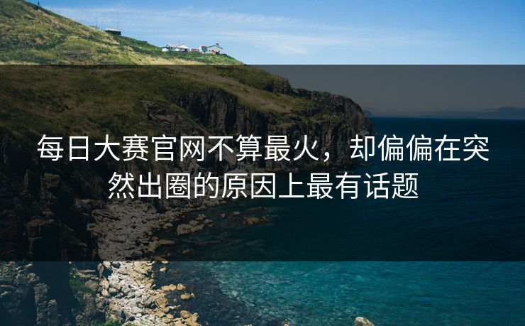 每日大赛官网不算最火，却偏偏在突然出圈的原因上最有话题