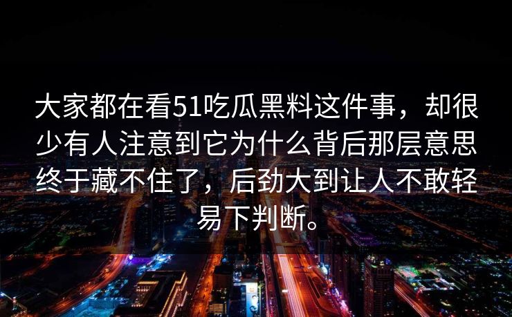 大家都在看51吃瓜黑料这件事，却很少有人注意到它为什么背后那层意思终于藏不住了，后劲大到让人不敢轻易下判断。