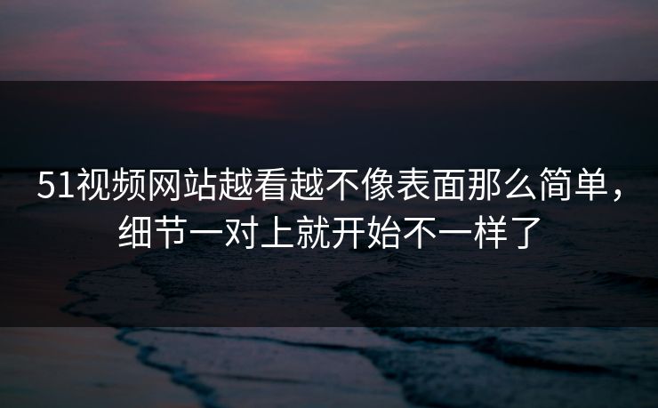 51视频网站越看越不像表面那么简单，细节一对上就开始不一样了