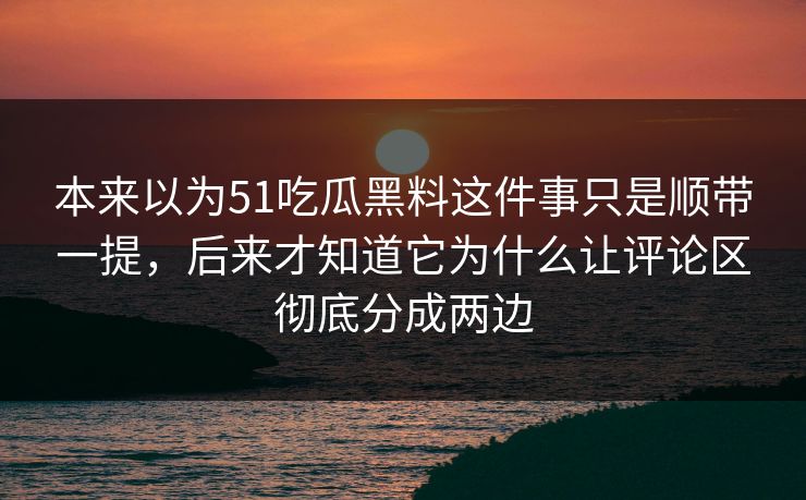 本来以为51吃瓜黑料这件事只是顺带一提，后来才知道它为什么让评论区彻底分成两边