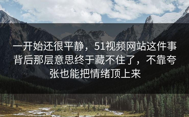 一开始还很平静，51视频网站这件事背后那层意思终于藏不住了，不靠夸张也能把情绪顶上来