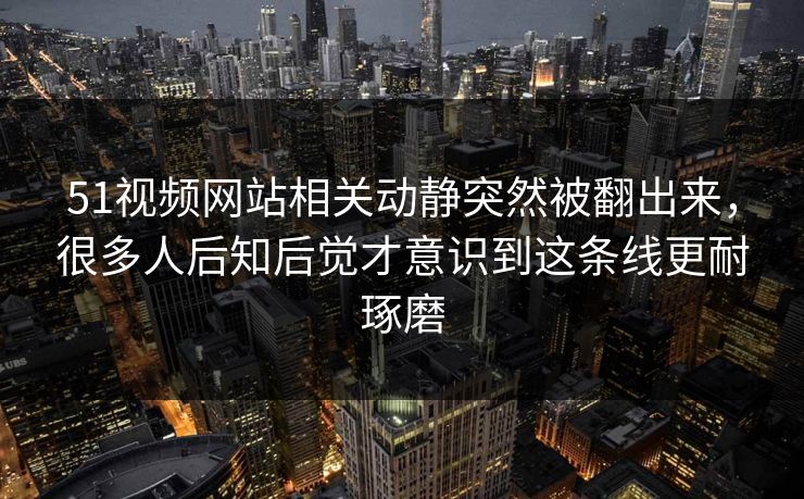 51视频网站相关动静突然被翻出来，很多人后知后觉才意识到这条线更耐琢磨