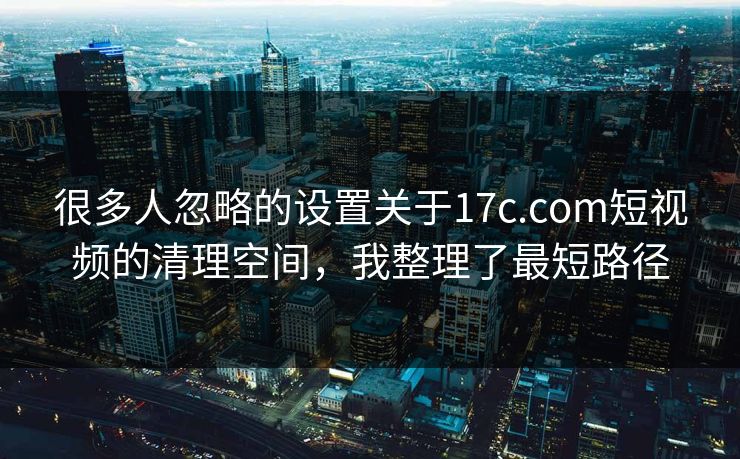 很多人忽略的设置关于17c.com短视频的清理空间，我整理了最短路径