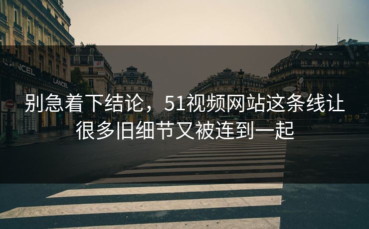 别急着下结论，51视频网站这条线让很多旧细节又被连到一起
