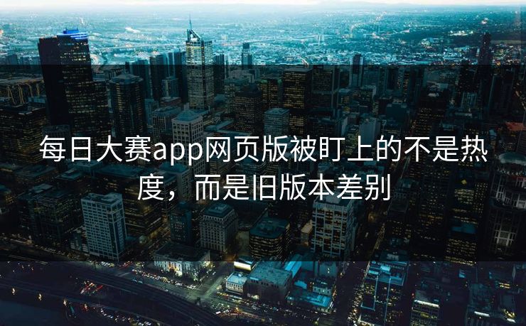 每日大赛app网页版被盯上的不是热度，而是旧版本差别
