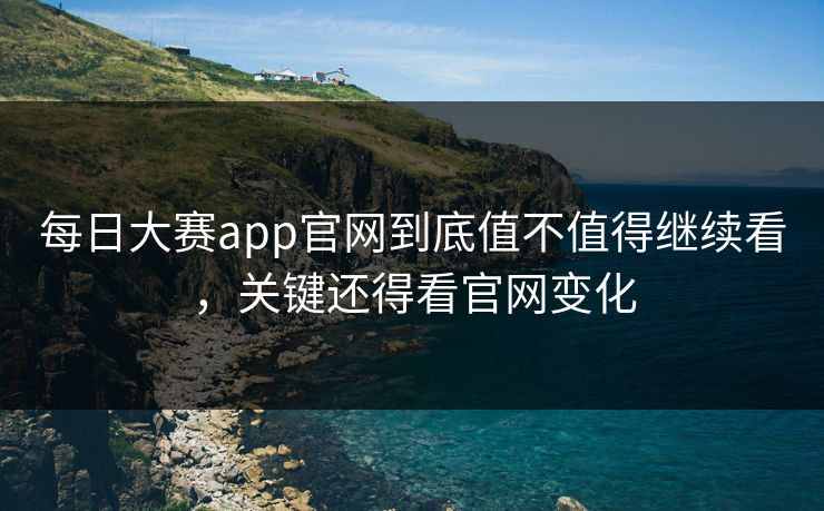 每日大赛app官网到底值不值得继续看，关键还得看官网变化
