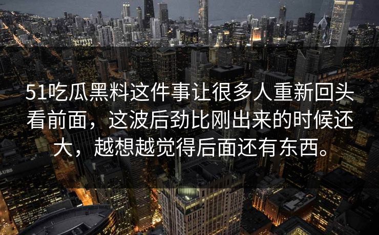 51吃瓜黑料这件事让很多人重新回头看前面，这波后劲比刚出来的时候还大，越想越觉得后面还有东西。