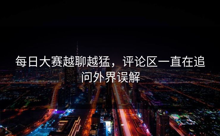 每日大赛越聊越猛，评论区一直在追问外界误解