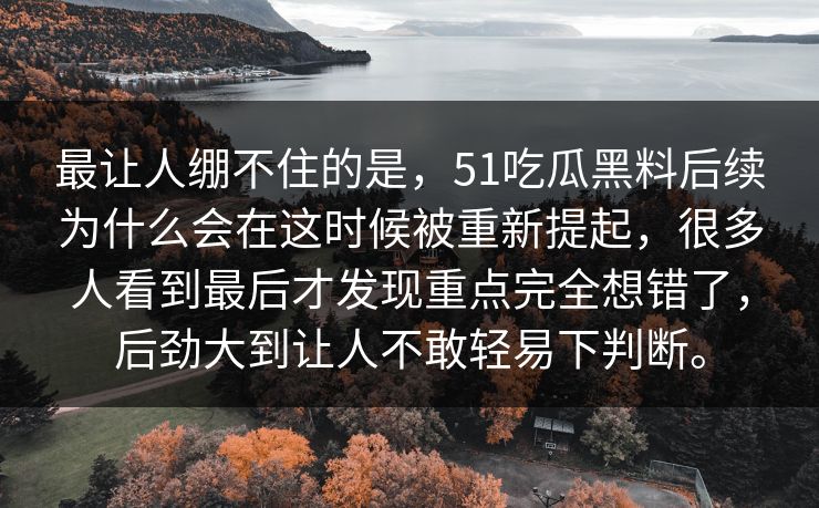 最让人绷不住的是，51吃瓜黑料后续为什么会在这时候被重新提起，很多人看到最后才发现重点完全想错了，后劲大到让人不敢轻易下判断。