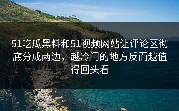 51吃瓜黑料和51视频网站让评论区彻底分成两边，越冷门的地方反而越值得回头看