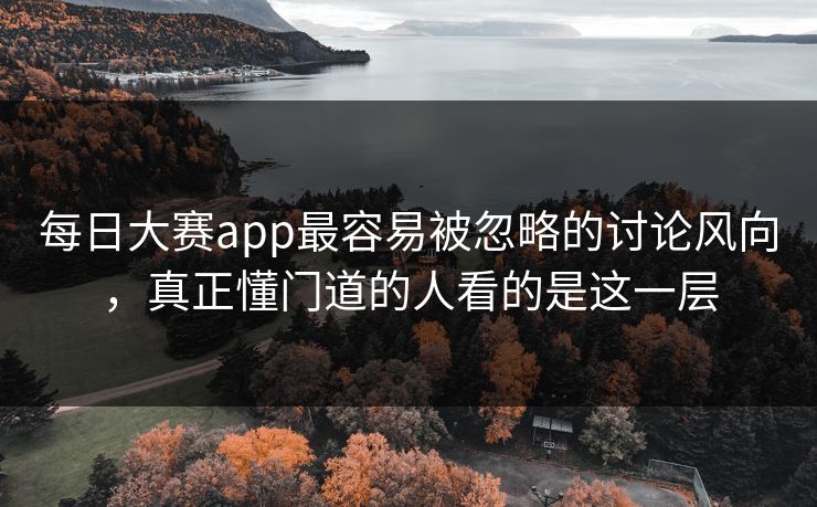 每日大赛app最容易被忽略的讨论风向，真正懂门道的人看的是这一层