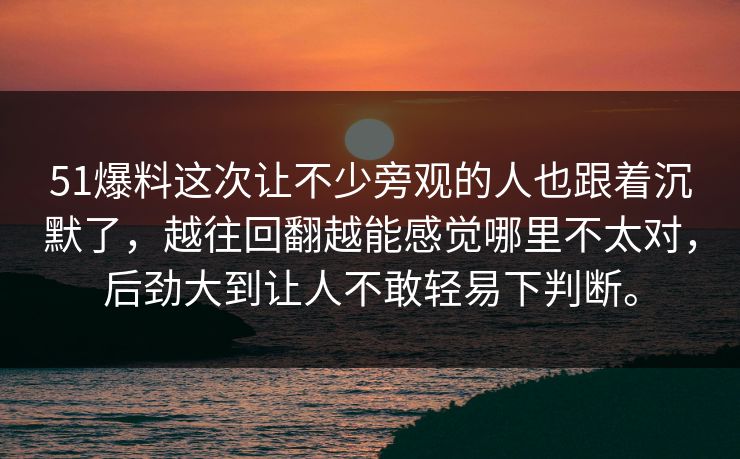 51爆料这次让不少旁观的人也跟着沉默了，越往回翻越能感觉哪里不太对，后劲大到让人不敢轻易下判断。