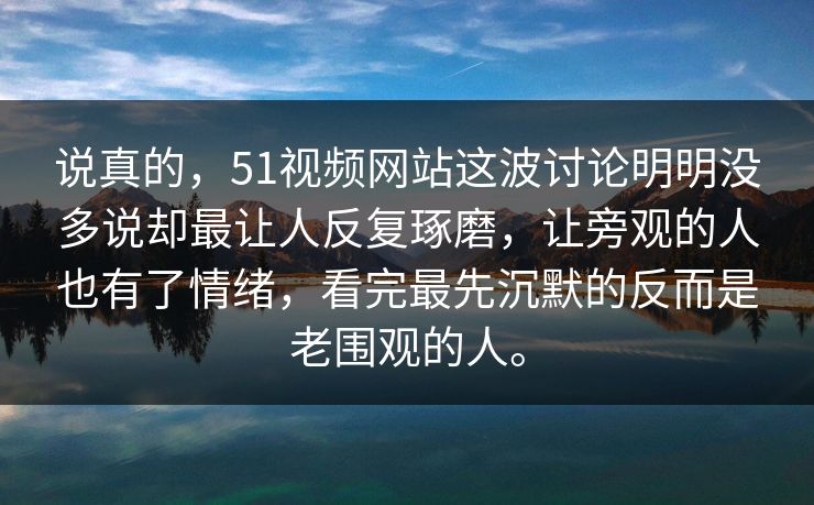 说真的，51视频网站这波讨论明明没多说却最让人反复琢磨，让旁观的人也有了情绪，看完最先沉默的反而是老围观的人。
