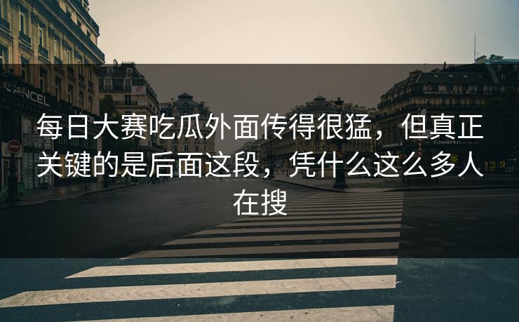 每日大赛吃瓜外面传得很猛，但真正关键的是后面这段，凭什么这么多人在搜