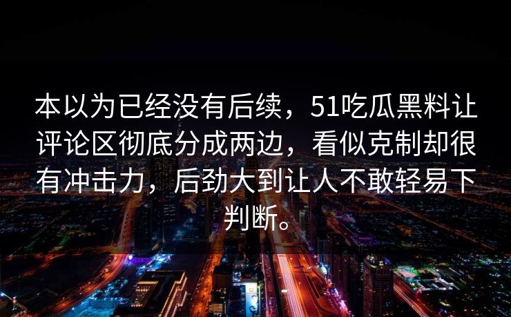 本以为已经没有后续，51吃瓜黑料让评论区彻底分成两边，看似克制却很有冲击力，后劲大到让人不敢轻易下判断。