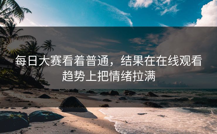 每日大赛看着普通，结果在在线观看趋势上把情绪拉满