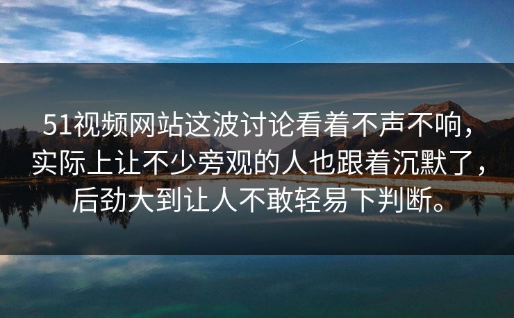 51视频网站这波讨论看着不声不响，实际上让不少旁观的人也跟着沉默了，后劲大到让人不敢轻易下判断。