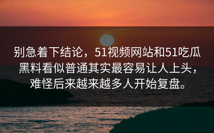 别急着下结论，51视频网站和51吃瓜黑料看似普通其实最容易让人上头，难怪后来越来越多人开始复盘。