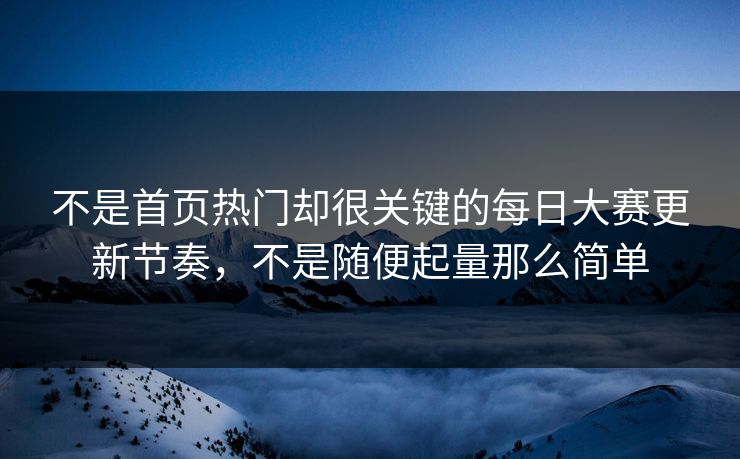 不是首页热门却很关键的每日大赛更新节奏，不是随便起量那么简单