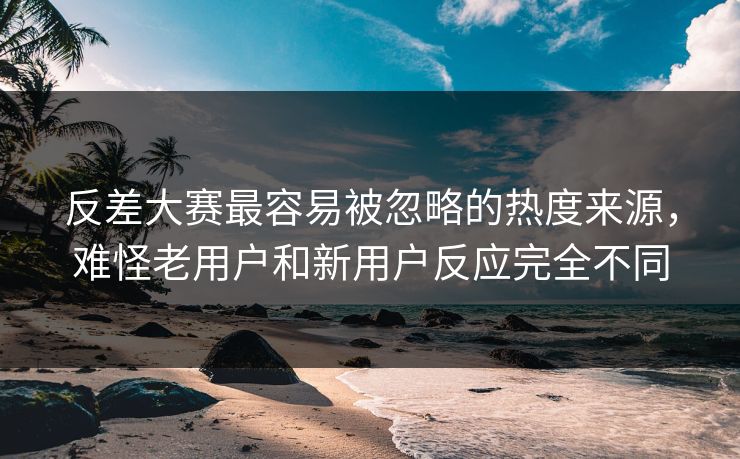 反差大赛最容易被忽略的热度来源，难怪老用户和新用户反应完全不同