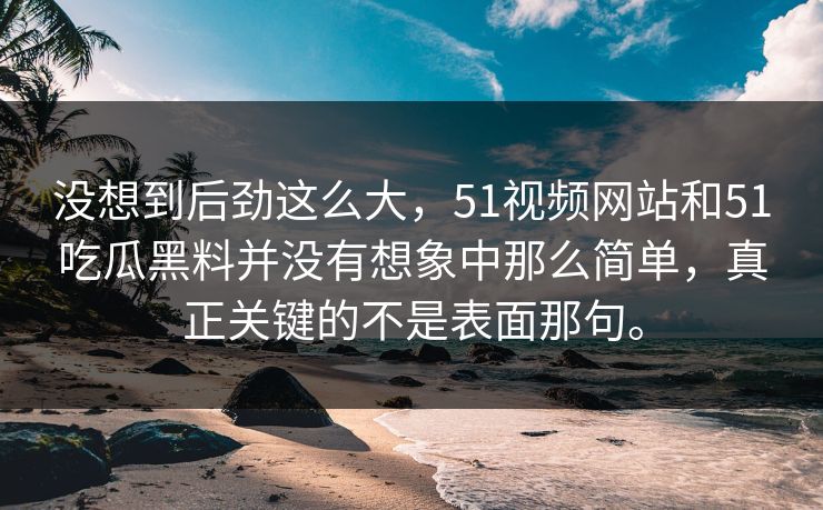 没想到后劲这么大，51视频网站和51吃瓜黑料并没有想象中那么简单，真正关键的不是表面那句。