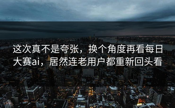 这次真不是夸张，换个角度再看每日大赛ai，居然连老用户都重新回头看