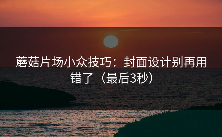 蘑菇片场小众技巧：封面设计别再用错了（最后3秒）