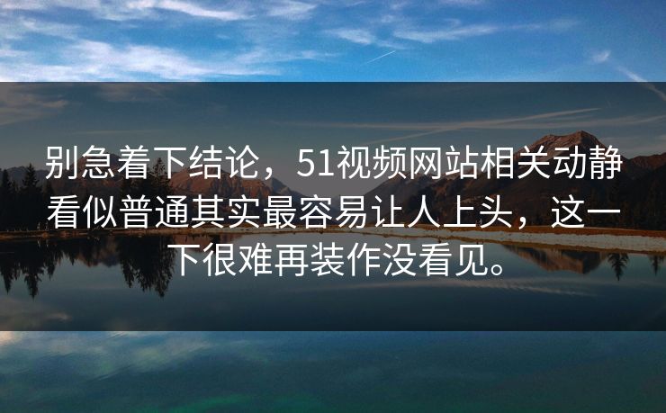 别急着下结论，51视频网站相关动静看似普通其实最容易让人上头，这一下很难再装作没看见。