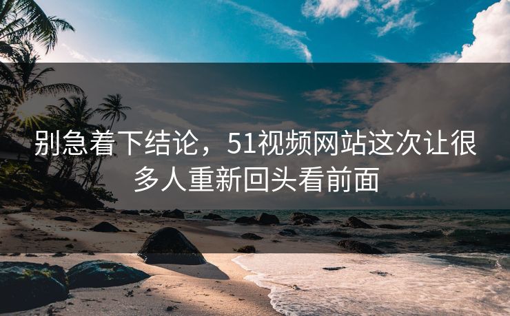 别急着下结论，51视频网站这次让很多人重新回头看前面