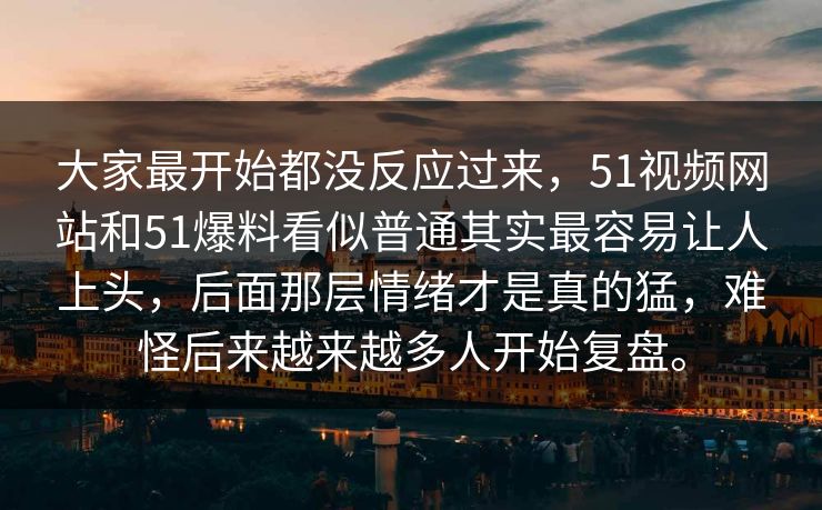 大家最开始都没反应过来，51视频网站和51爆料看似普通其实最容易让人上头，后面那层情绪才是真的猛，难怪后来越来越多人开始复盘。