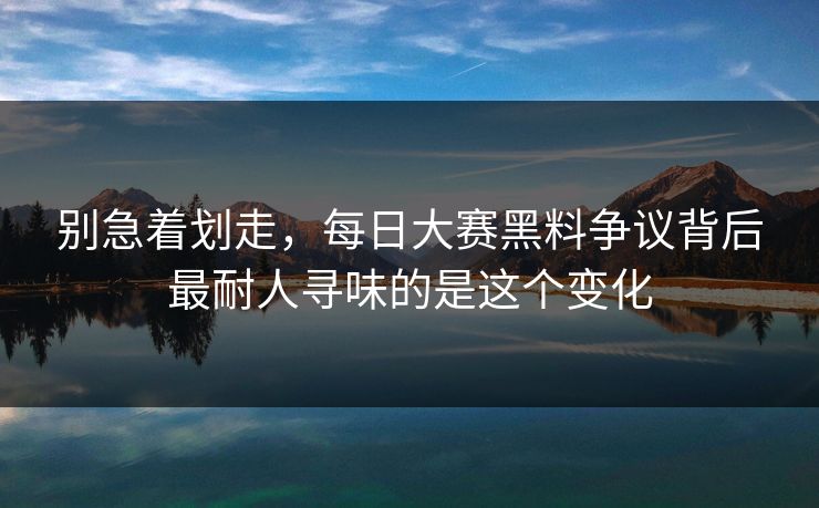 别急着划走，每日大赛黑料争议背后最耐人寻味的是这个变化