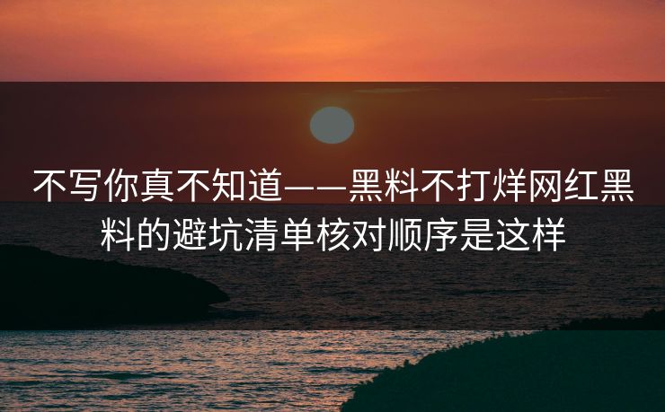 不写你真不知道——黑料不打烊网红黑料的避坑清单核对顺序是这样
