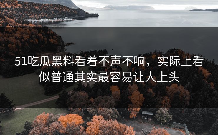 51吃瓜黑料看着不声不响，实际上看似普通其实最容易让人上头
