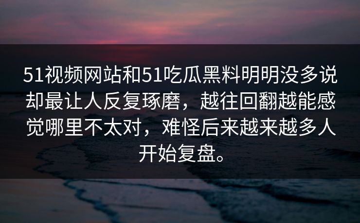 51视频网站和51吃瓜黑料明明没多说却最让人反复琢磨，越往回翻越能感觉哪里不太对，难怪后来越来越多人开始复盘。