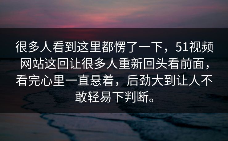 很多人看到这里都愣了一下，51视频网站这回让很多人重新回头看前面，看完心里一直悬着，后劲大到让人不敢轻易下判断。