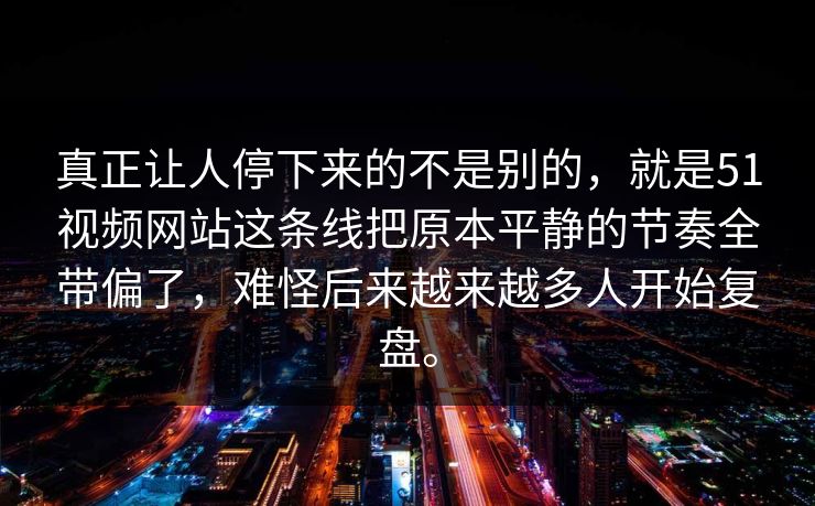 真正让人停下来的不是别的，就是51视频网站这条线把原本平静的节奏全带偏了，难怪后来越来越多人开始复盘。