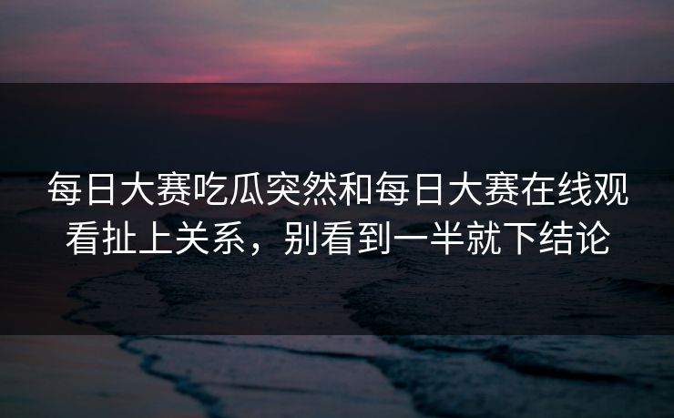 每日大赛吃瓜突然和每日大赛在线观看扯上关系，别看到一半就下结论