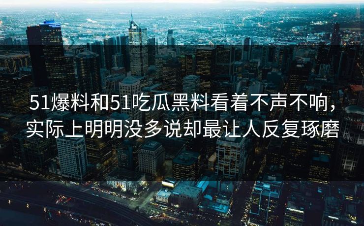 51爆料和51吃瓜黑料看着不声不响，实际上明明没多说却最让人反复琢磨