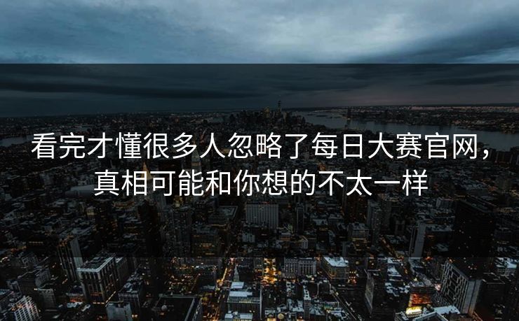 看完才懂很多人忽略了每日大赛官网，真相可能和你想的不太一样