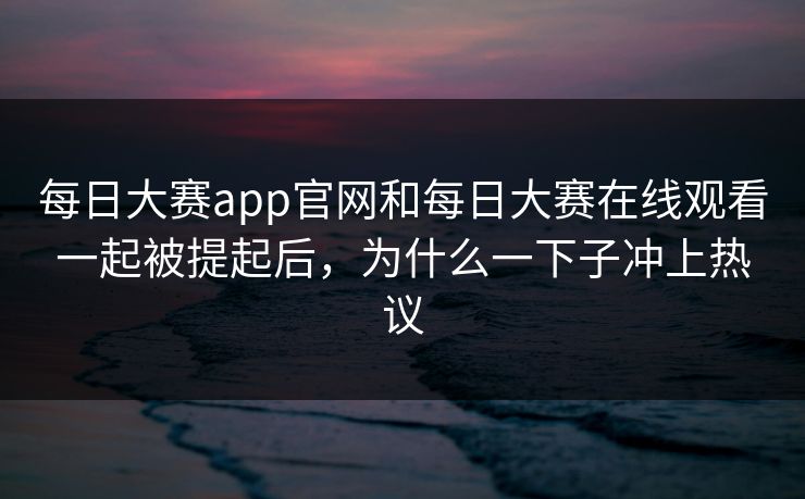 每日大赛app官网和每日大赛在线观看一起被提起后，为什么一下子冲上热议